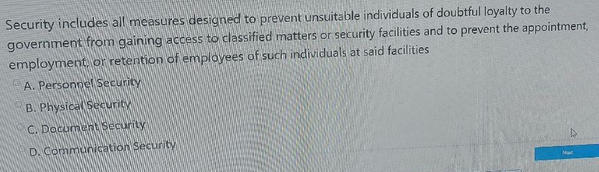 Security includes all measures designed to prevent unsuitable individuals of doubtful loyalty to the
government from gaining access to classified matters or security facilities and to prevent the appointment,
employment, or retention of employees of such individuals at said facilities
A. Personnel Security
B. Physical Security
C. Document Security
D. Communication Security Misort