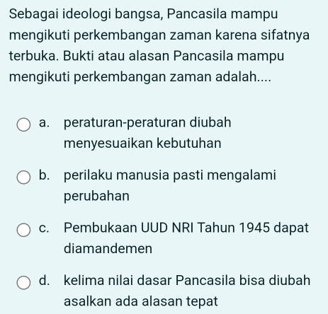 Sebagai ideologi bangsa, Pancasila mampu
mengikuti perkembangan zaman karena sifatnya
terbuka. Bukti atau alasan Pancasila mampu
mengikuti perkembangan zaman adalah....
a. peraturan-peraturan diubah
menyesuaikan kebutuhan
b. perilaku manusia pasti mengalami
perubahan
c. Pembukaan UUD NRI Tahun 1945 dapat
diamandemen
d. kelima nilai dasar Pancasila bisa diubah
asalkan ada alasan tepat