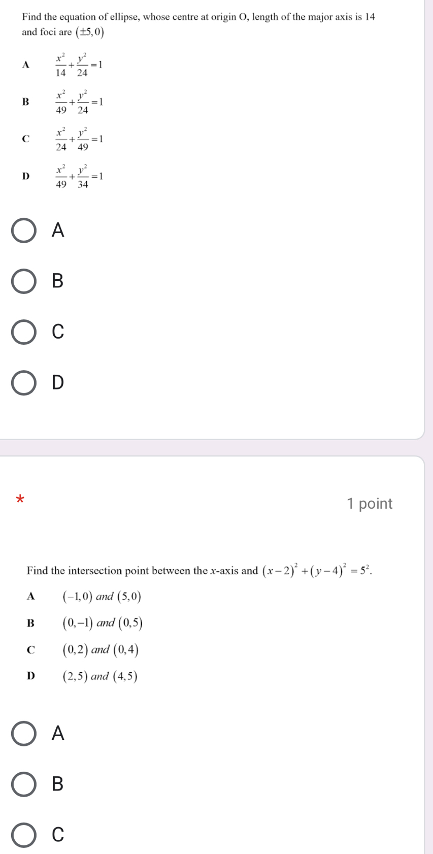 Find the equation of ellipse, whose centre at origin O, length of the major axis is 14
and foci are (± 5,0)
A  x^2/14 + y^2/24 =1
B  x^2/49 + y^2/24 =1
C  x^2/24 + y^2/49 =1
D  x^2/49 + y^2/34 =1
A
B
C
D
a 
1 point
Find the intersection point between the x-axis and (x-2)^2+(y-4)^2=5^2. 
A (-1,0) and (5,0)
B (0,-1) and (0,5)
C (0,2) and (0,4)
D (2,5) and (4,5)
A
B
C