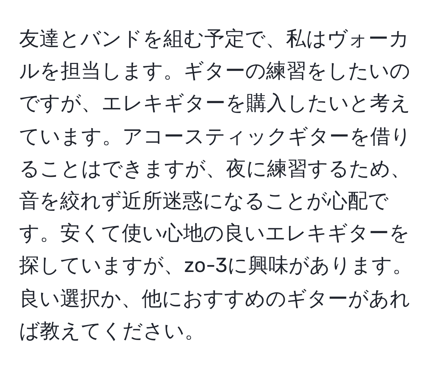 友達とバンドを組む予定で、私はヴォーカルを担当します。ギターの練習をしたいのですが、エレキギターを購入したいと考えています。アコースティックギターを借りることはできますが、夜に練習するため、音を絞れず近所迷惑になることが心配です。安くて使い心地の良いエレキギターを探していますが、zo-3に興味があります。良い選択か、他におすすめのギターがあれば教えてください。