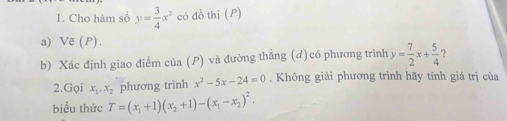 Cho hàm số y= 3/4 x^2 có đồ thị (P) 
a) Vẽ (P). 
b) Xác định giao điểm của (P) và đường thẳng (d)có phương trình y= 7/2 x+ 5/4  ? 
2.Gọi x_1, x_2 phương trình x^2-5x-24=0. Không giải phương trình hãy tính giá trị của 
biểu thức T=(x_1+1)(x_2+1)-(x_1-x_2)^2.