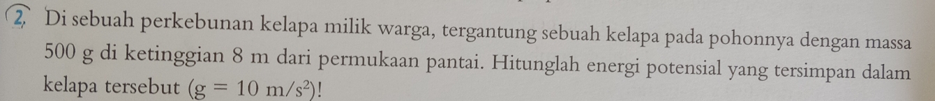 Di sebuah perkebunan kelapa milik warga, tergantung sebuah kelapa pada pohonnya dengan massa
500 g di ketinggian 8 m dari permukaan pantai. Hitunglah energi potensial yang tersimpan dalam 
kelapa tersebut (g=10m/s^2)