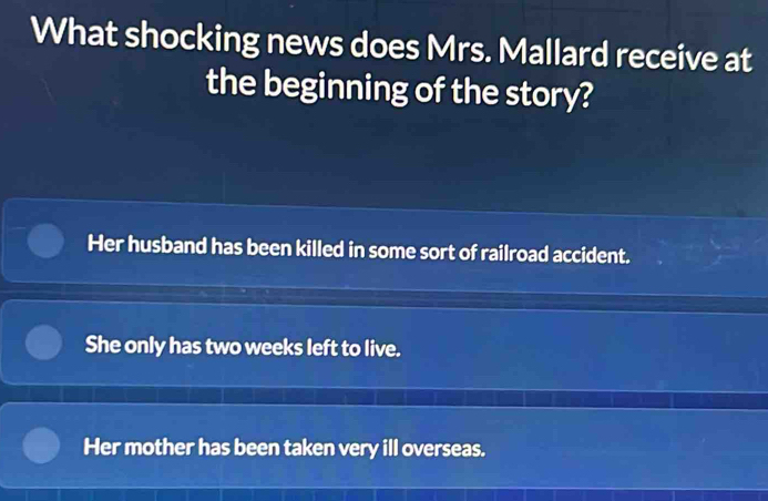 What shocking news does Mrs. Mallard receive at
the beginning of the story?
Her husband has been killed in some sort of railroad accident.
She only has two weeks left to live.
Her mother has been taken very ill overseas.