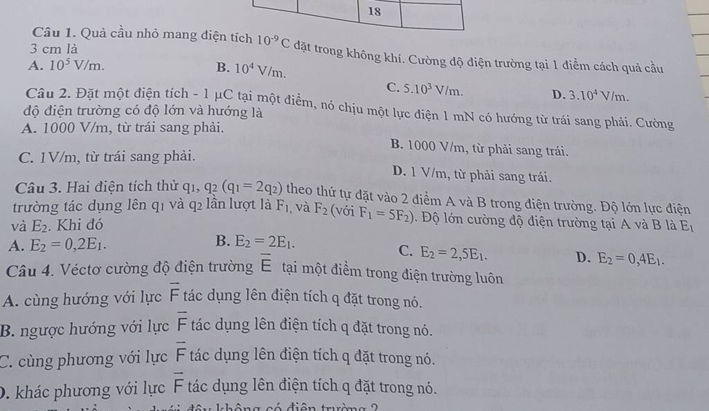 18
3 cm là
Câu 1. Quả cầu nhỏ mang điện tích 10^(-9)C đặt trong không khí. Cường độ điện trường tại 1 điểm cách quả cầu
A. 10^5V/m. B. 10^4V/m.
C. 5.10^3V/m.
D. 3.10^4V/m.
Câu 2. Đặt một điện tích - 1 μC tại một điểm, nó chịu một lực điện 1 mN có hướng từ trái sang phải. Cường
độ điện trường có độ lớn và hướng là
A. 1000 V/m, từ trái sang phải.
B. 1000 V/m, từ phải sang trái.
C. 1V/m, từ trái sang phải. D. 1 V/m, từ phải sang trái.
Câu 3. Hai điện tích thử q_1, q_2(q_1=2q_2) theo thứ tự đặt vào 2 điểm A và B trong điện trường. Độ lớn lực điện
trường tác dụng lên q1 và q2 lần lượt là F_1 , và F_2 (với F_1=5F_2). Độ lớn cường độ điện trường tại A và B là
và E_2. Khi đó E_1
A. E_2=0,2E_1.
B. E_2=2E_1.
C. E_2=2,5E_1.
D. E_2=0,4E_1.
Câu 4. Véctơ cường độ điện trường overline E tại một điểm trong điện trường luôn
A. cùng hướng với lực overline F tác dụng lên điện tích q đặt trong nó.
B. ngược hướng với lực overline F tác dụng lên điện tích q đặt trong nó.
overline F
C. cùng phương với lực tác dụng lên điện tích q đặt trong nó.
D. khác phương với lực vector F tác dụng lên điện tích q đặt trong nó.
đ i ê n  trườn  g  2