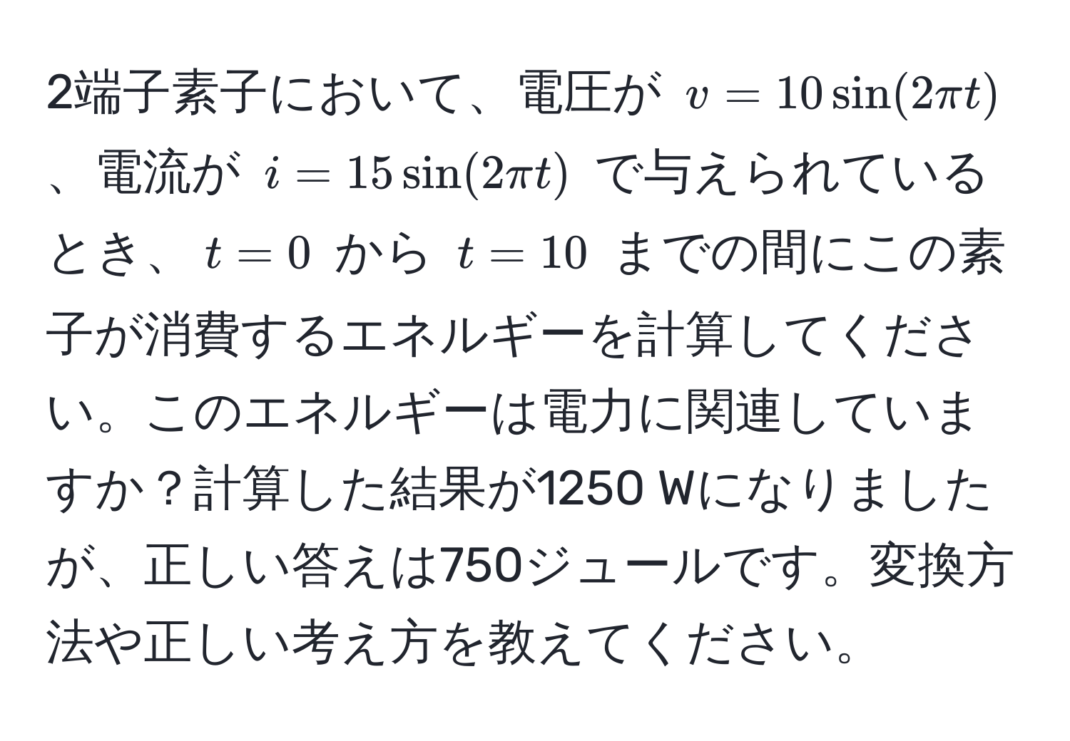 2端子素子において、電圧が $v = 10 sin(2π t)$、電流が $i = 15 sin(2π t)$ で与えられているとき、$t = 0$ から $t = 10$ までの間にこの素子が消費するエネルギーを計算してください。このエネルギーは電力に関連していますか？計算した結果が1250 Wになりましたが、正しい答えは750ジュールです。変換方法や正しい考え方を教えてください。