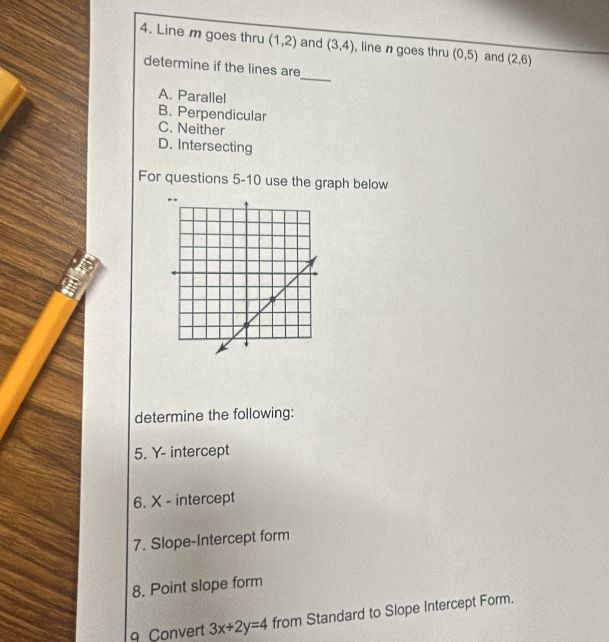 Line m goes thru (1,2) and (3,4) , line n goes thru (0,5) and (2,6)
_
determine if the lines are
A. Parallel
B. Perpendicular
C. Neither
D. Intersecting
For questions 5-10 use the graph below
determine the following:
5. Y - intercept
6. X - intercept
7. Slope-Intercept form
8. Point slope form
9. Convert 3x+2y=4 from Standard to Slope Intercept Form.