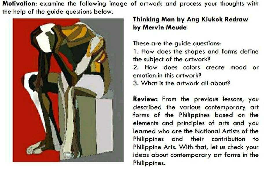 Motivation: examine the following image of artwork and process your thoughts with 
the help of the guide questions below. 
Thinking Man by Ang Kiukok Redraw 
by Mervin Meude 
These are the guide questions: 
1. How does the shapes and forms define 
the subject of the artwork? 
2. How does colors create mood or 
emotion in this artwork? 
3. What is the artwork all about? 
Review: From the previous lessons, you 
described the various contemporary art 
forms of the Philippines based on the 
elements and principles of arts and you 
learned who are the National Artists of the 
Philippines and their contribution to 
Philippine Arts. With that, let us check your 
ideas about contemporary art forms in the 
Philippines.