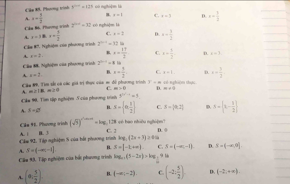 Phương trình 5^(2x+1)=125 có nghiệm là
B. x=1 C. x=3 D.
A. x= 5/2  x= 3/2 
Câu 86. Phương trình 2^(2x+1)=32 có nghiệm là
C. x=2 D.
A. x=3 B. x= 5/2  x= 3/2 
Câu 87. Nghiệm của phương trình 2^(2x-1)=321a
B. x= 17/2 .
A. x=2. C. x= 5/2 . D. x=3.
Câu 88. Nghiệm của phương trình 2^(2x-1)=8 là
A. x=2.
B. x= 5/2 . C. x=1. D. x= 3/2 .
Câu 89. Tìm tất cả các giá trị thực của m đề phương trình 3^x=m có nghiệm thực.
A. m≥ 1B. m≥ 0
C. m>0 D. m!= 0
Câu 90. Tìm tập nghiệm S của phương trình 5^(2x^2)-x=5.
A. S=varnothing B. S= 0; 1/2  C. S= 0;2 D. S= 1;- 1/2 
Câu 91. Phương trình (sqrt(5))^x^2+4x+6=log _2128 có bao nhiêu nghiệm?
A. | B. 3 C. 2 D. 0
Câu 92. Tập nghiệm S của bất phương trình log _2(2x+3)≥ 0 là
A. S=(-∈fty ;-1]. B. S=[-1;+∈fty ). C. S=(-∈fty ;-1). D. S=(-∈fty ;0].
Câu 93. Tập nghiệm của bất phương trình log _0.3(5-2x)>log _ 3/10 9 là
A. (0; 5/2 ).
B. (-∈fty ;-2). C. (-2; 5/2 ). D. (-2;+∈fty ).