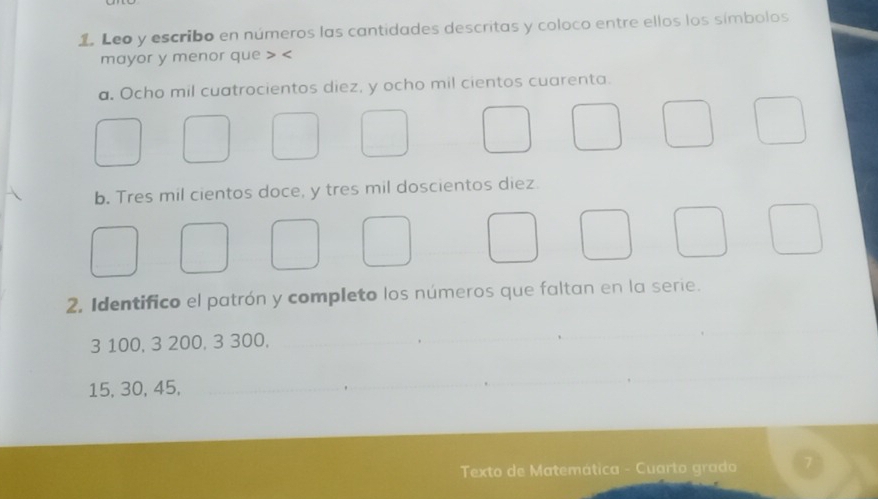 Leo y escribo en números las cantidades descritas y coloco entre ellos los símbolos 
mayor y menor que
a. Ocho mil cuatrocientos diez, y ocho mil cientos cuarenta. 
b. Tres mil cientos doce, y tres mil doscientos diez 
2. Identifico el patrón y completo los números que faltan en la serie.
3 100, 3 200, 3 300, 
_
15, 30, 45, 
_ 
Texto de Matemática - Cuarto grado