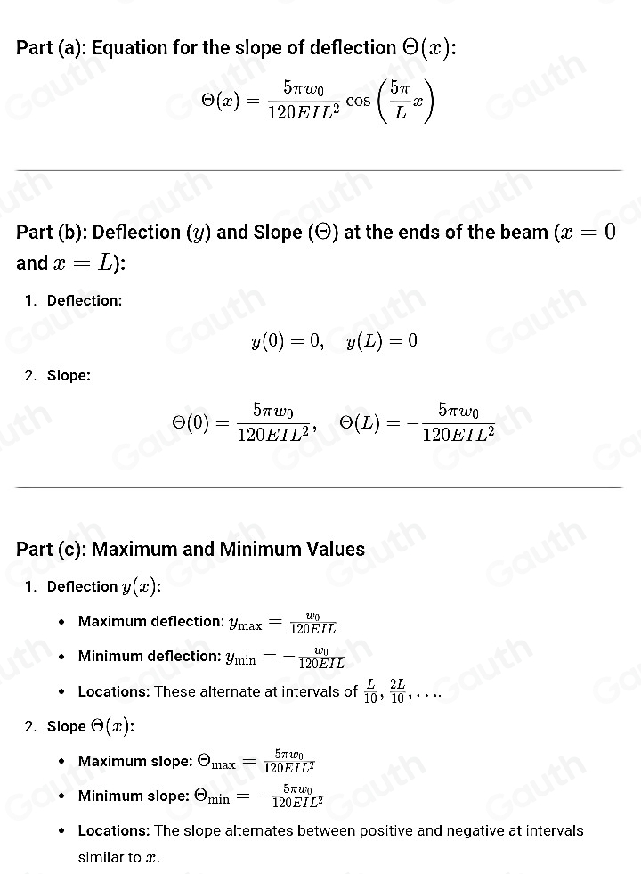 Part (a): Equation for the slope of deflection Theta (x).
Theta (x)=frac 5π w_0120EIL^2cos ( 5π /L x)
Part (b): Deflection (y) and Slope (Θ) at the ends of the beam (x=0
and x=L)
1. Deflection:
y(0)=0, y(L)=0
2. Slope:
Theta (0)=frac 5π w_0120EIL^2, Theta (L)=-frac 5π w_0120EIL^2
Part (c): Maximum and Minimum Values 
1. Deflection y(x) : 
Maximum deflection: y_max=frac u_0120EIL
Minimum deflection: y_min=-frac w_0120EIL
Locations: These alternate at intervals of  L/10 ,  2L/10 ,... 
2. Slope Theta (x)
Maximum slope: Theta _max=frac 5π v_0120EIL^2
Minimum slope: Theta _min=-frac 5π w_0120EIL^2
Locations: The slope alternates between positive and negative at intervals 
similar to x.