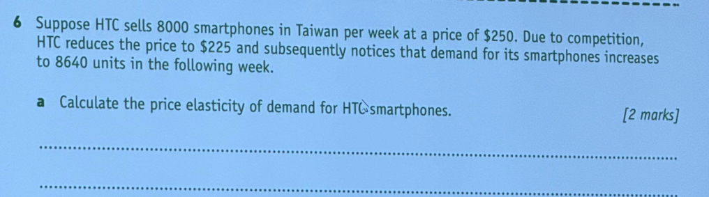 Suppose HTC sells 8000 smartphones in Taiwan per week at a price of $250. Due to competition, 
HTC reduces the price to $225 and subsequently notices that demand for its smartphones increases 
to 8640 units in the following week. 
a Calculate the price elasticity of demand for HTC smartphones. [2 marks] 
_ 
_