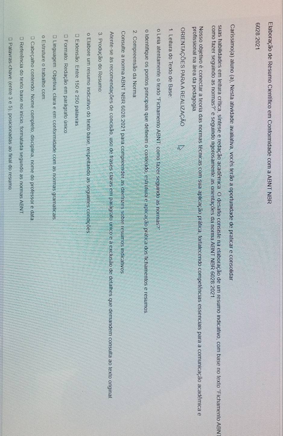 Elaboração de Resumo Científico em Conformidade com a ABNT NBR
6028:2021
Caríssimo(a) aluno (a), Nesta atividade avaliativa, vocês terão a oportunidade de praticar e consolidar
suas habilidades em leitura crítica, síntese e redação acadêmica. O desafio consiste na elaboração de um resumo indicativo, com base no texto "Fichamento ABN
como fazer seguindo as normas?" e seguindo rigorosamente as orientações da norma ABNT NBR 6028:2021
Nosso objetivo é conectar a teoria das normas técnicas com sua aplicação prática, fortalecendo competências essenciais para a comunicação acadêmica e
profissional na área da pedagogia.
ORIENTAÇÕES PARA A REALIZAÇÃo
1. Leitura do Texto de Base:
o Leia atentamente o texto “Fichamento ABNT: como fazer seguindo as normas?”
o Identifique os pontos principais que definem o conteúdo, estrutura e aplicação prática dos fichamentos e resumos.
2. Compreensão da Norma
Consulte a norma ABNT NBR 6028.2021 para compreender as diretrizes sobre resumos indicativos
Atente-se às recomendações de concisão, uso de frases claras em parágrafo único e à exclusão de detalhes que demandem consulta ao texto original
3. Produção do Resumo
o Elabore um resumo indicativo do texto base, respeitando as seguintes condições
* Extensão: Entre 150 e 250 palavras
Formato: Redação em parágrafo único
Linguagem: Objetiva, clara e em conformidade com as normas gramaticais.
o Estruture o trabalho com
Cabeçalho contendo: Nome completo, disciplina, nome do professor e data
* Referência do texto base no início, formatada segundo as normas ABNT
Palavras-chave (entre 3 e 5), posicionadas ao final do resumo.