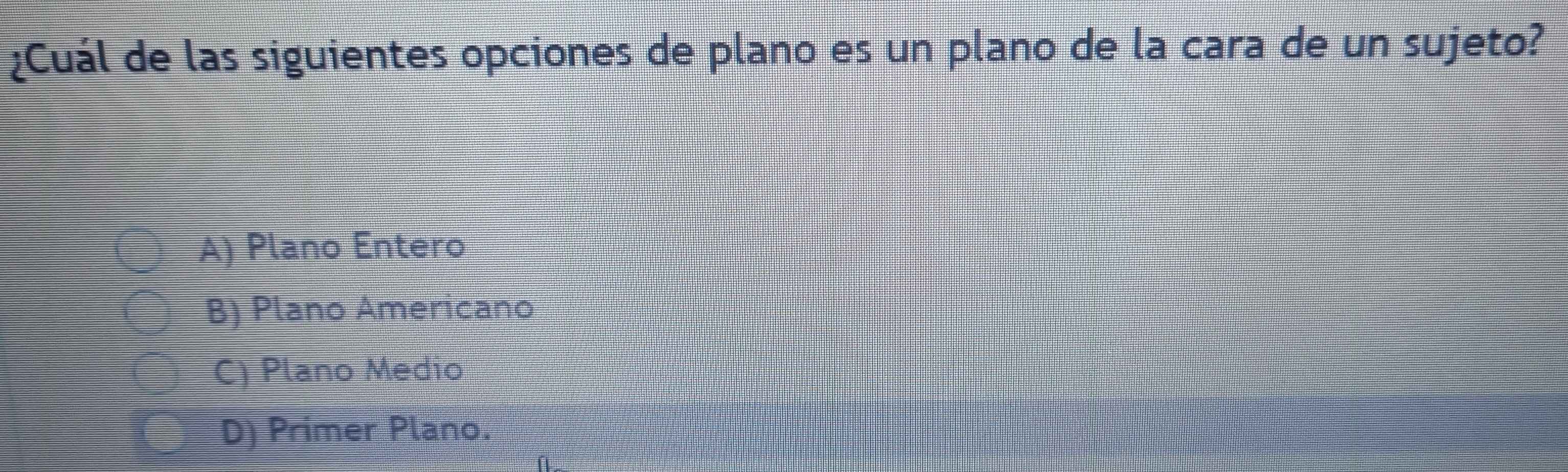 ¿Cuál de las siguientes opciones de plano es un plano de la cara de un sujeto?
A) Plano Entero
B) Plano Americano
C) Plano Medio
D) Primer Plano.