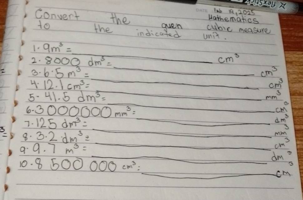 S2 
Fab 19, 2025 
Hathematics 
Convent the cubic measure 
oven 
to the indicated unit. 
_ 
1- 9m^3=_ 
2. 8000dm^3=_ 
cm^3
B. 6.5m^3=_  _
cm^3
_ 
4. 12.1cm^3= _ cm^3
5. 41.5dm^3=_ 
mm^3
6- 
_ 
7. 3000000mm^3=_  _
cm^3
3 125dm^3=_  _
dm^3
3 
8. 3.2dm^3=_ 
1m
_ cm^3
9. 9.7m^3=  300/100  
_ 10.01) dm^3
10. 8500000cm^3=_  _
cm^3