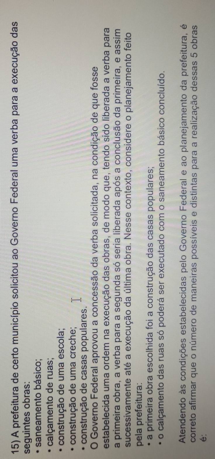 A prefeitura de certo município solicitou ao Governo Federal uma verba para a execução das 
seguintes obras: 
saneamento básico; 
calçamento de ruas; 
construção de uma escola; 
construção de uma creche; 
construção de casas populares. 
O Governo Federal aprovou a concessão da verba solicitada, na condição de que fosse 
estabelecida uma ordem na execução das obras, de modo que, tendo sido liberada a verba para 
a primeira obra, a verba para a segunda só seria liberada após a conclusão da primeira, e assim 
sucessivamente até a execução da última obra. Nesse contexto, considere o planejamento feito 
pela prefeitura: 
a primeira obra escolhida foi a construção das casas populares; 
o calçamento das ruas só poderá ser executado com o saneamento básico concluído. 
Atendendo às condições estabelecidas pelo Governo Federal e ao planejamento da prefeitura, é 
correto afirmar que o número de maneiras possíveis e distintas para a realização dessas 5 obras 
é: