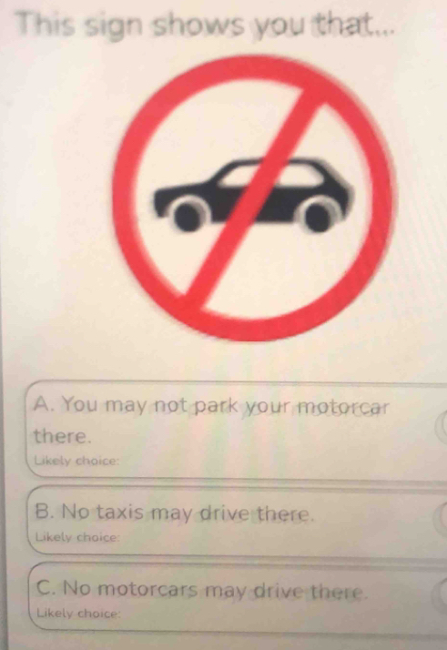 This sign shows you that...
A. You may not park your motorcar
there.
Likely choice:
B. No taxis may drive there.
Likely choice:
C. No motorcars may drive there.
Likely choice: