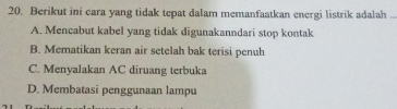 Berikut ini cara yang tidak tepat dalam memanfaatkan energi listrik adalah ..
A. Mencabut kabel yang tidak digunakanndari stop kontak
B. Mematikan keran air setelah bak terisi penuh
C. Menyalakan AC diruang terbuka
D. Membatasi penggunaan lampu