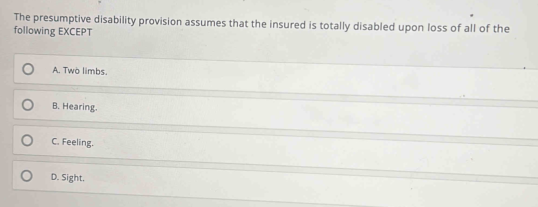 The presumptive disability provision assumes that the insured is totally disabled upon loss of all of the
following EXCEPT
A. Two limbs.
B. Hearing.
C. Feeling.
D. Sight.