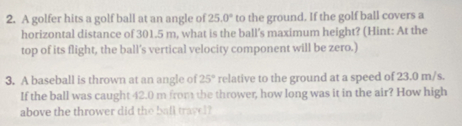 A golfer hits a golf ball at an angle of 25.0° to the ground. If the golf ball covers a 
horizontal distance of 301.5 m, what is the ball's maximum height? (Hint: At the 
top of its flight, the ball’s vertical velocity component will be zero.) 
3. A baseball is thrown at an angle of 25° relative to the ground at a speed of 23.0 m/s. 
If the ball was caught 42.0 m from the thrower, how long was it in the air? How high 
above the thrower did the ball travel?