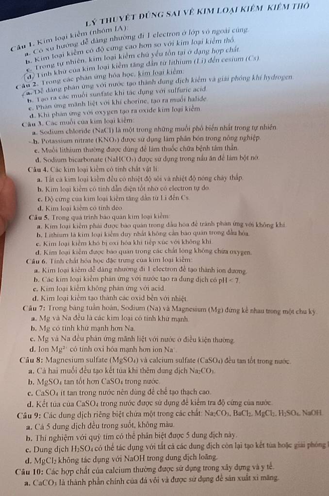 lý thuyệt đúng sai về kim loại kiêm kiêm thờ
Câu 1. Kim loại kiểm (nhóm IA):. Có xu hướng đễ dàng nhường đi 1 electron ở lớp vô ngoài cũng
B. Kim loại kiểm có độ cứng cao hơn so với kim loại kiểm thỏ
E Trong tự nhiên, kim loại kiểm chủ yếu tồn tại ở dạng hợp chất
d Tinh khứ của kim loại kiểm tăng dẫn từ lithium (L i) đến cesium (C s)
Câu 2. Trong các phân ứng hóa học, kim loại kiểm:
4 Để dăng phân ứng với nước tạo thành dung dịch kiểm và giải phóng khí hydrogen
B. Tạo ra các muỗi sunfate khi tác dụng với sulfuric acid
e. Phân ứng mãnh liệt với khí chorine, tạo ra muổi halide
đ. Khi phản ứng với oxygen tạo ra oxide kim loại kiểm
Câu 3. Các muối của kim loại kiểm:
a. Sodium chloride (NaCl) là một trong những muồi phố biển nhất trong tự nhiên
B. Potassium nitrate (KNO) được sử dụng lâm phân bón trong nông nghiệp.
e. Muối lithium thường được dùng để làm thuốc chữa bệnh tâm thần
d. Sodium bicarbonate (NaHCO+) được sử dụng trong nấu ăn để lâm bột nớ
Câu 4. Các kim loại kiểm có tính chất vật lí:
a. Tất cả kim loại kiểm đều có nhiệt độ sôi và nhiệt độ nóng chảy thấp
b. Kim loại kiểm có tính dẫn điện tốt nhờ có electron tự do
c. Độ cứng của kim loại kiểm tăng dẫn từ Li đến Cs
đ. Kim loại kiêm có tỉnh đẻo
Câu 5. Trong quá trình bảo quản kim loại kiểm
a. Kim loại kiểm phái được báo quán trong dầu hoa để tránh phân ứng với không khi
b. Lithium là kim loại kiểm duy nhất không cản bào quân trong đầu hóa
c. Kim loại kiểm khó bị oxi hóa khi tiếp xúc với không khi
d. Kim loại kiểm được báo quán trong các chất lòng không chứa oxygen.
Câu 6. Tính chất hóa học đặc trưng của kim loại kiểm:
a. Kim loại kiêm đễ dảng nhường di 1 electron để tạo thành ion dương
b. Các kim loại kiểm phân ứng với nước tạo ra dung địch có H<7.
c. Kim loại kiểm không phân ứng với acid
d. Kim loại kiểm tạo thành các oxid bền với nhiệt
Câu 7: Trong bảng tuần hoàn, Sodium (Na) và Magnesium (Mg) đứng kể nhau trong một chu kỳ
a. Mg và Na đều là các kim loại có tính khử mạnh
b. Mg có tính khử mạnh hơn Na.
e. Mg và Na đều phân ứng mãnh liệt với nước ở điều kiện thường
d. lon Mg^2 có tính oxi hóa mạnh hơn ion Na 
Câu 8: Magnesium sulfate (MgSO_4) và calcium sulfate ( CaSO_4 ) đều tan tốt trong nước.
a. Cả hai muối đều tạo kết tủa khi thêm dung dịch Na_2CO_3
b. Mg SO 4 tan tốt hơn Ca SO trong nước
c. CaSO₄ it tan trong nước nên dùng để chế tạo thạch cao.
d. Kết tủa của CaSO4 trong nước được sử dụng đề kiểm tra độ cứng của nước
Câu 9: Các dung dịch riêng biệt chứa một trong các chất: Na_2CO_3,BaCl_2.MgCl_2.H_2SO_4 NaOH.
a. Cả 5 dung địch đều trong suốt, không màu.
b. Thí nghiệm với quỹ tím có thể phân biệt được 5 dung địch này.
c. Dung dịch H_2SO. có thể tác dụng với tất cả các dung địch còn lại tạo kết tủa hoặc giải phóng
d. MgCl_2 không tác dụng với NaOH trong dung dịch loãng.
Câu 10: Các hợp chất của calcium thường được sử dụng trong xây dựng và y tế.
a. CaCO 03 là thành phần chính của đá vôi và được sứ dụng để sản xuất xỉ măng.