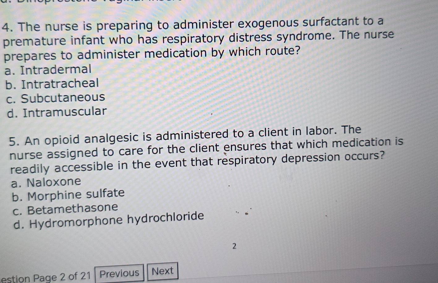 The nurse is preparing to administer exogenous surfactant to a
premature infant who has respiratory distress syndrome. The nurse
prepares to administer medication by which route?
a. Intradermal
b. Intratracheal
c. Subcutaneous
d. Intramuscular
5. An opioid analgesic is administered to a client in labor. The
nurse assigned to care for the client ensures that which medication is
readily accessible in the event that respiratory depression occurs?
a. Naloxone
b. Morphine sulfate
c. Betamethasone
d. Hydromorphone hydrochloride
2
estion Page 2 of 21 Previous Next