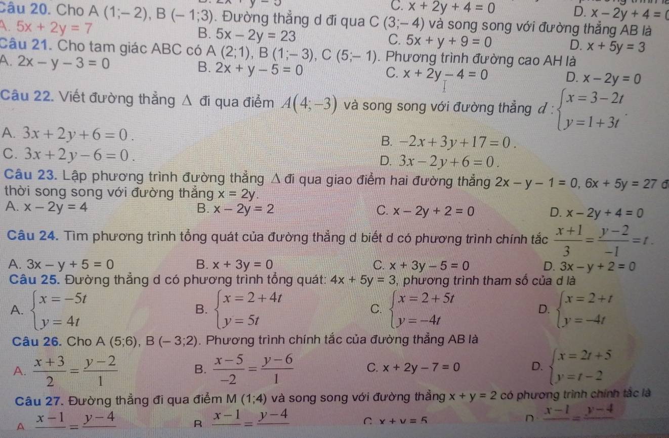 u
C. x+2y+4=0
D. x-2y+4=0
Câu 20. Cho A(1;-2),B(-1;3). Đường thẳng d đi qua C(3;-4) và song song với đường thẳng AB là
A 5x+2y=7
B. 5x-2y=23
C. 5x+y+9=0
D. x+5y=3
Câu 21. Cho tam giác ABC có A (2;1),B(1;-3),C(5;-1). Phương trình đường cao AH là
A. 2x-y-3=0
B. 2x+y-5=0
C. x+2y-4=0
D. x-2y=0
Câu 22. Viết đường thẳng Δ đi qua điểm A(4;-3) và song song với đường thẳng d:beginarrayl x=3-2t y=1+3tendarray.
A. 3x+2y+6=0.
B. -2x+3y+17=0.
C. 3x+2y-6=0.
D. 3x-2y+6=0.
Câu 23. Lập phương trình đường thẳng Δ đi qua giao điểm hai đường thẳng 2x-y-1=0,6x+5y=27 d
thời song song với đường thắng x=2y.
A. x-2y=4 B. x-2y=2 C. x-2y+2=0 D. x-2y+4=0
Câu 24. Tìm phương trình tổng quát của đường thẳng d biết d có phương trình chính tắc  (x+1)/3 = (y-2)/-1 =t.
A. 3x-y+5=0 B. x+3y=0 C. x+3y-5=0 D. 3x-y+2=0
Câu 25. Đường thẳng d có phương trình tổng quát: 4x+5y=3 , phương trình tham số của d là
A. beginarrayl x=-5t y=4tendarray. beginarrayl x=2+4t y=5tendarray. beginarrayl x=2+5t y=-4tendarray. beginarrayl x=2+t y=-4tendarray.
B.
C.
D.
Câu 26. Cho A(5;6),B(-3;2). Phương trình chính tắc của đường thẳng AB là
A.  (x+3)/2 = (y-2)/1   (x-5)/-2 = (y-6)/1  x+2y-7=0 beginarrayl x=2t+5 y=t-2endarray.
B.
C.
D.
Câu 27. Đường thẳng đi qua điểm M(1;4) và song song với đường thẳng x+y=2 có phương trình chính tắc là
A frac x-1=frac y-4
R frac x-1=frac y-4
C x+y=5
n frac x-1=frac y-4