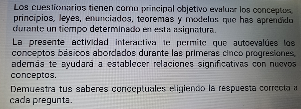 Los cuestionarios tienen como principal objetivo evaluar los conceptos, 
principios, leyes, enunciados, teoremas y modelos que has aprendido 
durante un tiempo determinado en esta asignatura. 
La presente actividad interactiva te permite que autoevalúes los 
conceptos básicos abordados durante las primeras cinco progresiones, 
además te ayudará a establecer relaciones significativas con nuevos 
conceptos. 
Demuestra tus saberes conceptuales eligiendo la respuesta correcta a 
cada pregunta.