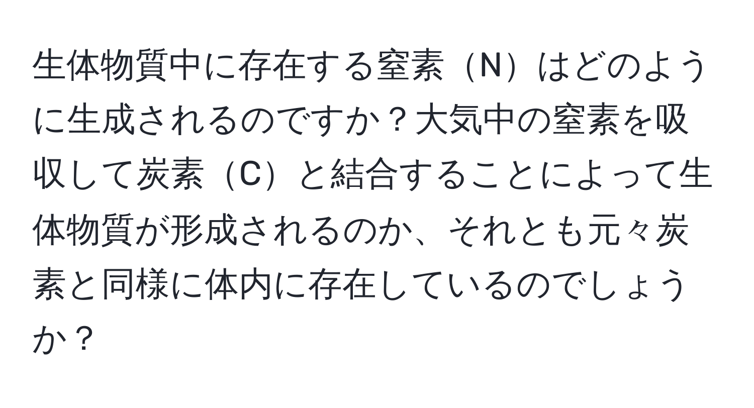 生体物質中に存在する窒素Nはどのように生成されるのですか？大気中の窒素を吸収して炭素Cと結合することによって生体物質が形成されるのか、それとも元々炭素と同様に体内に存在しているのでしょうか？