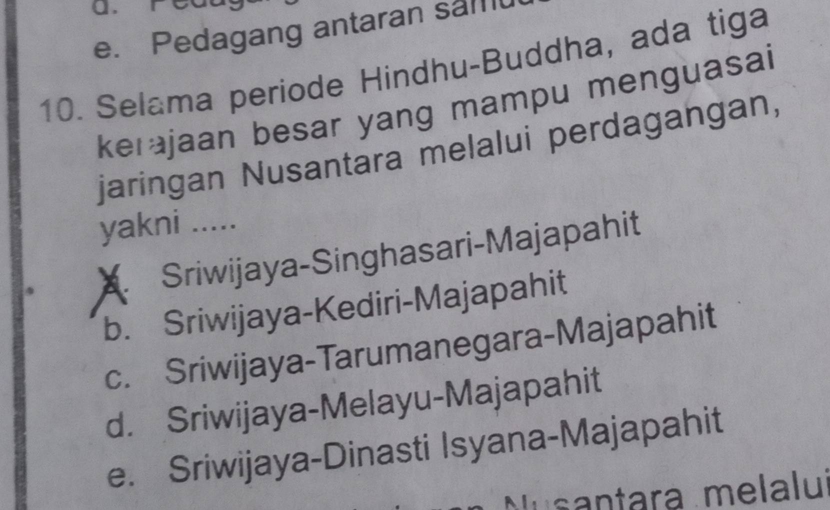 0 .
e. Pedagang antaran sam
10. Selama periode Hindhu-Buddha, ada tiga
kerajaan besar yang mampu menguasai
jaringan Nusantara melalui perdagangan,
yakni .....
Sriwijaya-Singhasari-Majapahit
b. Sriwijaya-Kediri-Majapahit
c. Sriwijaya-Tarumanegara-Majapahit
d. Sriwijaya-Melayu-Majapahit
e. Sriwijaya-Dinasti Isyana-Majapahit
Musantara melalu