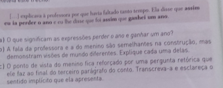 [-] explicava à professora por que havia faltado tanto tempo. Ela disse que assím 
eu ia perder o ano e cu lhe disse que foi assim que ganheí um ano. 
a) O que significam as expressões perder o ano e ganhar um ano? 
o) A fala da professora e a do menino são semelhantes na construção, mas 
demonstram visões de mundo diferentes. Explique cada uma delas. 
c) O ponto de vista do menino fica reforçado por uma pergunta retórica que 
ele faz ao final do terceiro parágrafo do conto. Transcreva-a e esclareça o 
sentido implícito que ela apresenta.