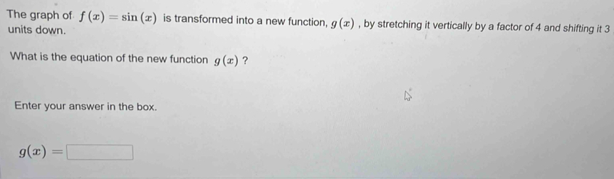 The graph of f(x)=sin (x) is transformed into a new function, g(x) , by stretching it vertically by a factor of 4 and shifting it 3
units down. 
What is the equation of the new function g(x) ? 
Enter your answer in the box.
g(x)=□