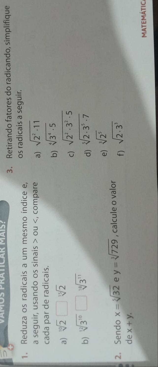 VÁMOS PRÁTICAR MÁíS? 
3. Retirando fatores do radicando, simplifique 
1. Reduza os radicais a um mesmo índice e, os radicais a seguir. 
a seguir, usando os sinais > ou , compare a) sqrt(2^2· 11)
cada par de radicais. 
a) sqrt[10](2)□ sqrt[15](2) b) sqrt[4](3^4· 5)
c) sqrt(2^2· 3^2· 5)
b) sqrt[12](3^(10))□ sqrt[18](3^(11)) sqrt[5](2· 3^5· 7)
d) 
e) sqrt[3](2^5)
2. Sendo x=sqrt[5](32) e y=sqrt[3](729) , calcule o valor 
f) sqrt(2· 3^3)
de x+y. 
MATEMÁTIC