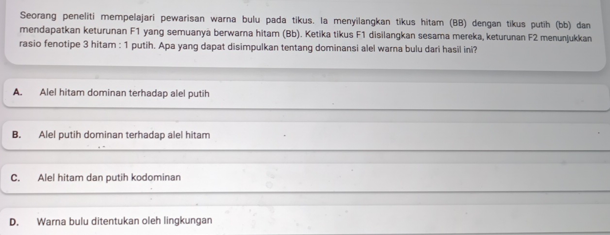 Seorang peneliti mempelajari pewarisan warna bulu pada tikus. la menyilangkan tikus hitam (BB) dengan tikus putih (bb) dan
mendapatkan keturunan F1 yang semuanya berwarna hitam (Bb). Ketika tikus F1 disilangkan sesama mereka, keturunan F2 menunjukkan
rasio fenotipe 3 hitam : 1 putih. Apa yang dapat disimpulkan tentang dominansi alel warna bulu dari hasil ini?
A. Alel hitam dominan terhadap alel putih
B. Alel putih dominan terhadap alel hitam
C. Alel hitam dan putih kodominan
D. Warna bulu ditentukan oleh lingkungan