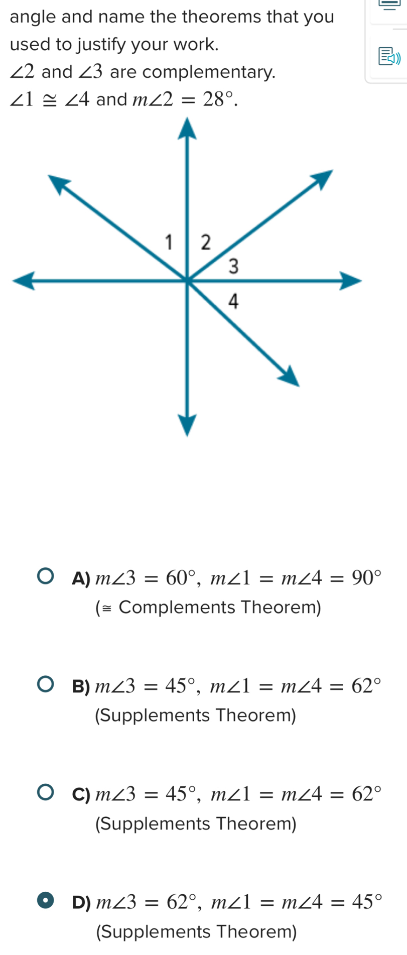 angle and name the theorems that you
used to justify your work.
1)
∠ 2 and ∠ 3 are complementary.
∠ 1≌ ∠ 4 and m∠ 2=28°.
A) m∠ 3=60°, m∠ 1=m∠ 4=90°
(≅ Complements Theorem)
B) m∠ 3=45°, m∠ 1=m∠ 4=62°
(Supplements Theorem)
C) m∠ 3=45°, m∠ 1=m∠ 4=62°
(Supplements Theorem)
D) m∠ 3=62°, m∠ 1=m∠ 4=45°
(Supplements Theorem)