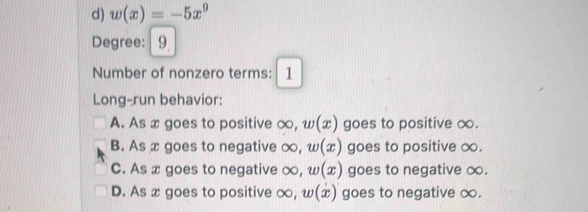 w(x)=-5x^9
Degree: 9
Number of nonzero terms: 1
Long-run behavior:
A. As x goes to positive ∞, w(x) goes to positive ∞.
B. As x goes to negative ∞, w(x) goes to positive ∞.
C. As x goes to negative ∞, w(x) goes to negative ∞.
D. As x goes to positive ∞, w(x) ) goes to negative ∞.