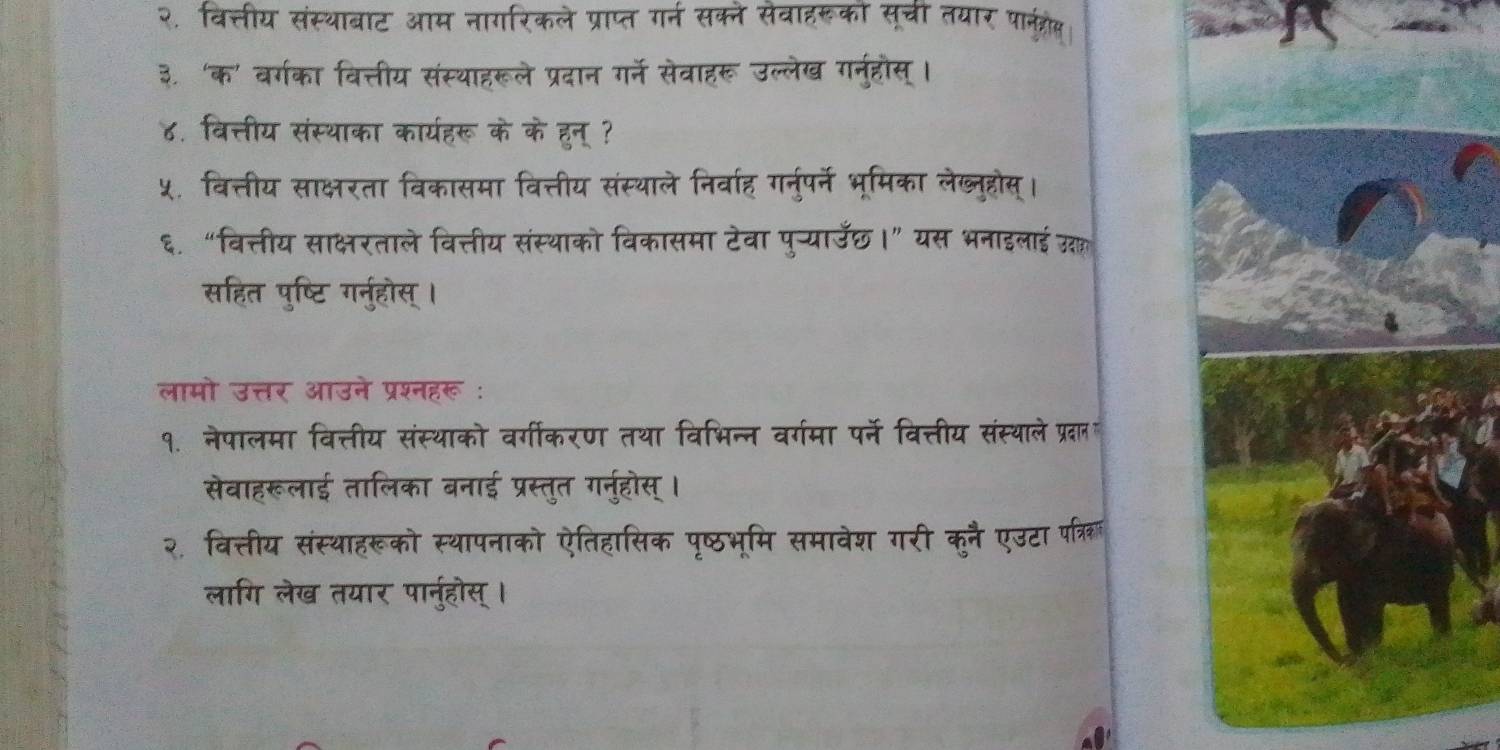 २. वित्तीय संस्थाबाट आम नागरिकले प्राप्त गर्न सक्ने सेवाहरूको सूची तयार पानत्रोकस 
३. ‘क' वर्गका वित्तीय संस्थाहरूले प्रदान गर्ने सेवाहरू उल्लेख गनुहौस्। 
४. वित्तीय संस्थाका कार्यहरू के के हुन् ? 
५. वित्तीय साक्षरता विकासमा वित्तीय संस्थाले निर्वाह गर्नुपर्ने भूमिका लेख्नुहोस्। 
६. “वित्तीय साक्षरताले वित्तीय संस्थाको विकासमा टेवा पु-्याउछ।” यस भनाइलाई उल 
सहित पुष्टि गर्नुहोस् । 
लामो उत्तर आउने प्रश्नहरू : 
१. नेपालमा वित्तीय संस्थाको वर्गीकरण तथा विभिन्न वर्गमा पर्ने वित्तीय संस्थाले प्रदान 
सेवाहरूलाई तालिका बनाई प्रस्तुत गर्नुहोस् । 
२, वित्तीय संस्थाहरूको स्थापनाको ऐतिहासिक पृष्ठभूमि समावेश गरी कुनै एउटा परत्रि 
लागि लेख तयार पार्नुहोस्।