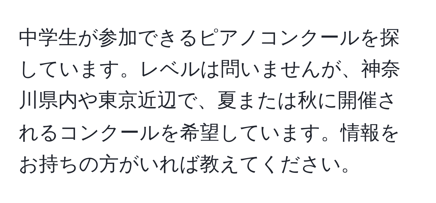 中学生が参加できるピアノコンクールを探しています。レベルは問いませんが、神奈川県内や東京近辺で、夏または秋に開催されるコンクールを希望しています。情報をお持ちの方がいれば教えてください。