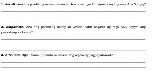 Recall. Ano ang posibleng naramdaman ni Gracia sa mga kidnappers niyang mga Abu Sayyaf? 
_ 
_ 
_ 
2. Empathize. Ano ang posibleng naisip ni Gracia bakit nagawa ng mga Abu Sayyaf ang 
pagkidnap sa kanila? 
_ 
_ 
_ 
3. Altruistic Gift. Paano ipinakita ni Gracia ang regalo ng pagpapatawad? 
_ 
_