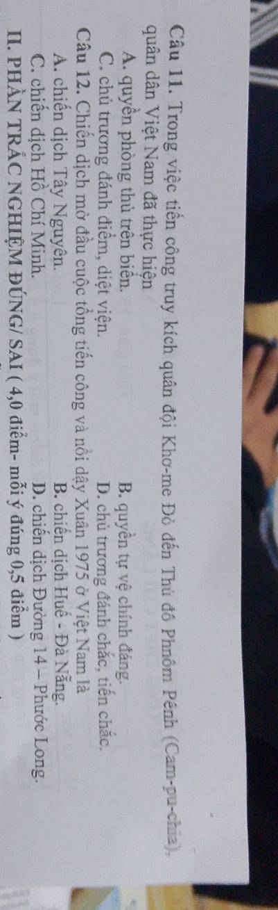 Trong việc tiến công truy kích quân đội Khơ-me Đỏ đến Thủ đô Phnôm Pênh (Cam-pu-chia),
quân dân Việt Nam đã thực hiện
A. quyền phòng thủ trên biển. B. quyền tự vệ chính đáng.
C. chủ trương đánh điểm, diệt viện. D. chủ trương đánh chắc, tiến chắc.
Câu 12. Chiến dịch mở đầu cuộc tổng tiến công và nổi dậy Xuân 1975 ở Việt Nam là
A. chiến dịch Tây Nguyên. B. chiến dịch Huế - Đà Nẵng.
C. chiến dịch Hồ Chí Minh. D. chiến dịch Đường 14 - Phước Long.
II. PHÀN TRÁC NGHIỆM ĐÚNG/ SAI ( 4,0 điểm- mỗi ý đúng 0,5 điểm )