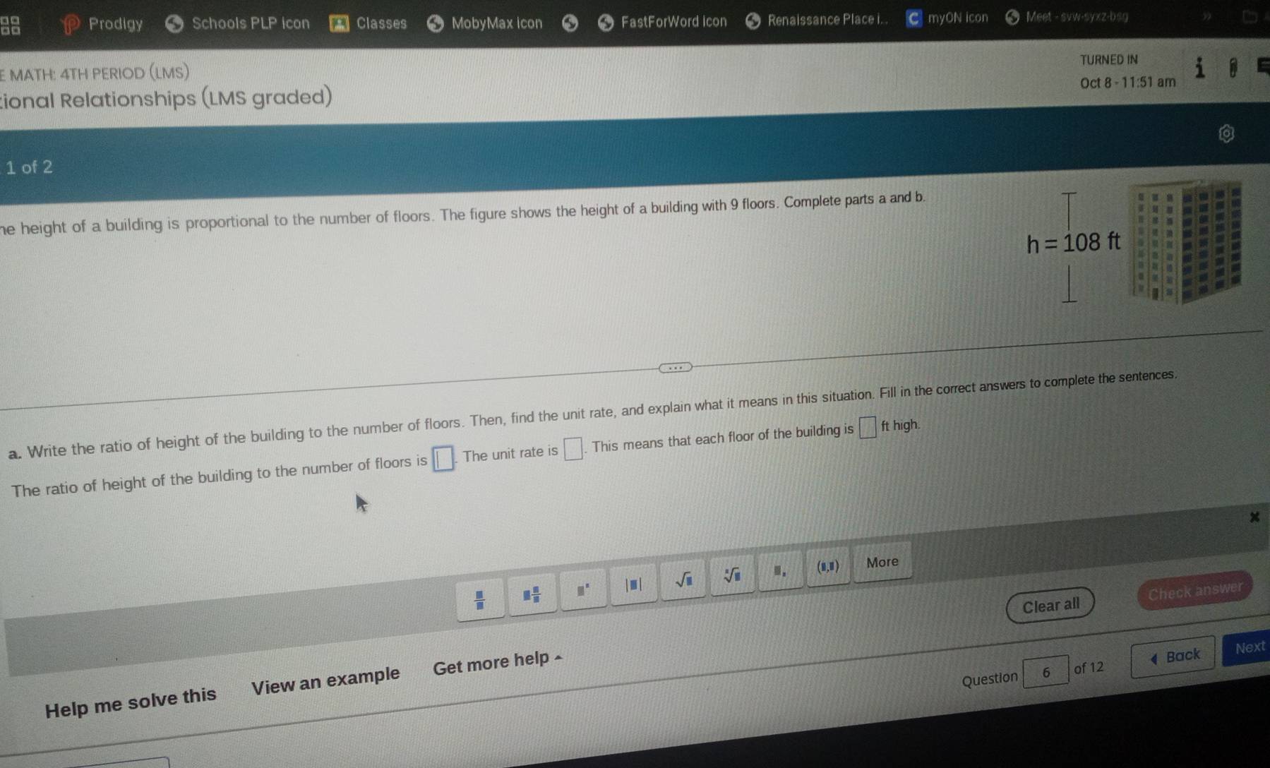 Prodigy Schools PLP icon Classes MobyMax icon FastForWord Icon Renaissance Place i.. myON icon Meet - svw-syxz-bsg 
E MATH: 4TH PERIOD (LMS) TURNED IN 
tional Relationships (LMS graded) Oct 8 - 11:51 am 
1 of 2 
he height of a building is proportional to the number of floors. The figure shows the height of a building with 9 floors. Complete parts a and b.
h=108ft
a. Write the ratio of height of the building to the number of floors. Then, find the unit rate, and explain what it means in this situation. Fill in the correct answers to complete the sentences. 
The ratio of height of the building to the number of floors is □. The unit rate is □ This means that each floor of the building is □ ft high.
 □ /□   □  □ /□   □^(□) ||| sqrt(□ ) sqrt[□](□ ).. (8,8) More 
Clear all Check answer 
Question 6 of 12 4 Back Next 
Help me solve this View an example Get more help £