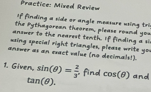 Practice: Mixed Review 
If finding a side or angle measure using tri 
the Pythagorean theorem, please round you 
answer to the nearest tenth. If finding a si 
using special right triangles, please write you 
answer as an exact value (no decimals!). 
1. Given, sin (θ )= 2/3 , , find cos
tan (θ ).