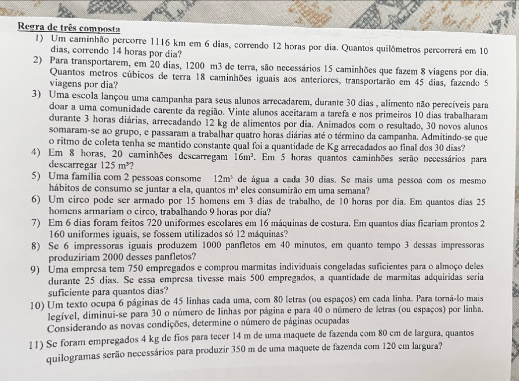 Regra de três composta
1) Um caminhão percorre 1116 km em 6 dias, correndo 12 horas por dia. Quantos quilômetros percorrerá em 10
dias, correndo 14 horas por dia?
2) Para transportarem, em 20 dias, 1200 m3 de terra, são necessários 15 caminhões que fazem 8 viagens por dia.
Quantos metros cúbicos de terra 18 caminhões iguais aos anteriores, transportarão em 45 dias, fazendo 5
viagens por dia?
3) Uma escola lançou uma campanha para seus alunos arrecadarem, durante 30 dias , alimento não perecíveis para
doar a uma comunidade carente da região. Vinte alunos aceitaram a tarefa e nos primeiros 10 dias trabalharam
durante 3 horas diárias, arrecadando 12 kg de alimentos por dia. Animados com o resultado, 30 novos alunos
somaram-se ao grupo, e passaram a trabalhar quatro horas diárias até o término da campanha. Admitindo-se que
o ritmo de coleta tenha se mantido constante qual foi a quantidade de Kg arrecadados ao final dos 30 dias?
4) Em 8 horas, 20 caminhões descarregam 16m^3 7. Em 5 horas quantos caminhões serão necessários para
descarregar 125m^3 ?
5) Uma família com 2 pessoas consome 12m^3 de água a cada 30 dias. Se mais uma pessoa com os mesmo
hábitos de consumo se juntar a ela, quantos m^3 eles consumirão em uma semana?
6) Um circo pode ser armado por 15 homens em 3 dias de trabalho, de 10 horas por dia. Em quantos dias 25
homens armariam o circo, trabalhando 9 horas por dia?
7) Em 6 dias foram feitos 720 uniformes escolares em 16 máquinas de costura. Em quantos dias ficariam prontos 2
160 uniformes iguais, se fossem utilizados só 12 máquinas?
8) Se 6 impressoras iguais produzem 1000 panfletos em 40 minutos, em quanto tempo 3 dessas impressoras
produziriam 2000 desses panfletos?
9) Uma empresa tem 750 empregados e comprou marmitas individuais congeladas suficientes para o almoço deles
durante 25 dias. Se essa empresa tivesse mais 500 empregados, a quantidade de marmitas adquiridas seria
suficiente para quantos dias?
10) Um texto ocupa 6 páginas de 45 linhas cada uma, com 80 letras (ou espaços) em cada linha. Para torná-lo mais
legível, diminui-se para 30 o número de linhas por página e para 40 o número de letras (ou espaços) por linha.
Considerando as novas condições, determine o número de páginas ocupadas
11) Se foram empregados 4 kg de fios para tecer 14 m de uma maquete de fazenda com 80 cm de largura, quantos
quilogramas serão necessários para produzir 350 m de uma maquete de fazenda com 120 cm largura?