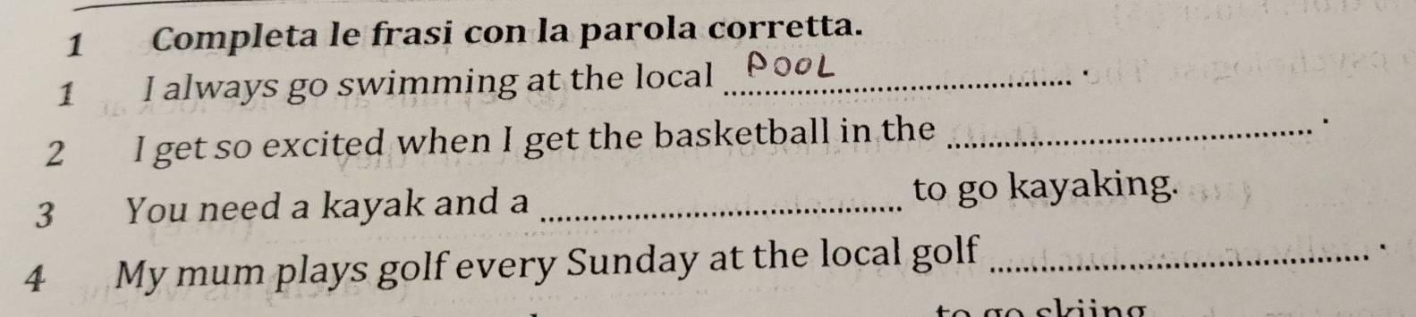 Completa le frasi con la parola corretta. 
1 I always go swimming at the local_ 
2 I get so excited when I get the basketball in the_ 
. 
3 You need a kayak and a _to go kayaking. 
4 My mum plays golf every Sunday at the local golf_ 
`