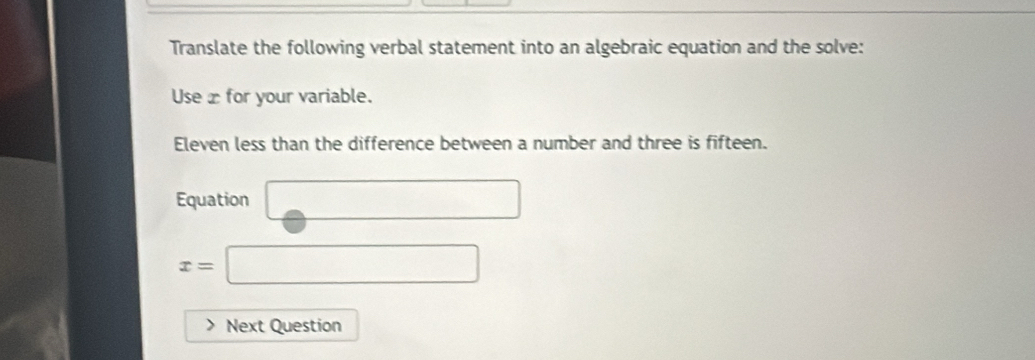 Translate the following verbal statement into an algebraic equation and the solve: 
Use x for your variable. 
Eleven less than the difference between a number and three is fifteen. 
Equation □ 
□  □
x= frac  
Next Question