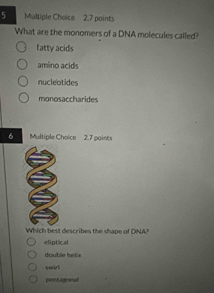 What are the monomers of a DNA molecules called?
fatty acids
amino acids
nucleotides
monosaccharides
6 Multiple Choice 2.7 points
Which best describes the shape of DNA?
eliptical
double helix
swirl
pentagonal