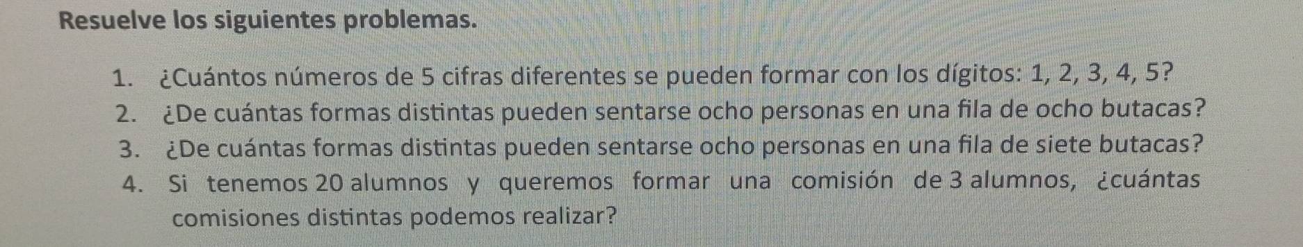 Resuelve los siguientes problemas. 
1. ¿Cuántos números de 5 cifras diferentes se pueden formar con los dígitos: 1, 2, 3, 4, 5? 
2. ¿De cuántas formas distintas pueden sentarse ocho personas en una fila de ocho butacas? 
3. ¿De cuántas formas distintas pueden sentarse ocho personas en una fila de siete butacas? 
4. Si tenemos 20 alumnos y queremos formar una comisión de 3 alumnos, ¿cuántas 
comisiones distintas podemos realizar?