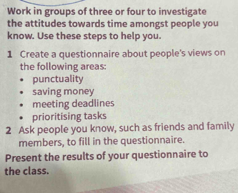 Work in groups of three or four to investigate 
the attitudes towards time amongst people you 
know. Use these steps to help you. 
1 Create a questionnaire about people’s views on 
the following areas: 
punctuality 
saving money 
meeting deadlines 
prioritising tasks 
2 Ask people you know, such as friends and family 
members, to fill in the questionnaire. 
Present the results of your questionnaire to 
the class.