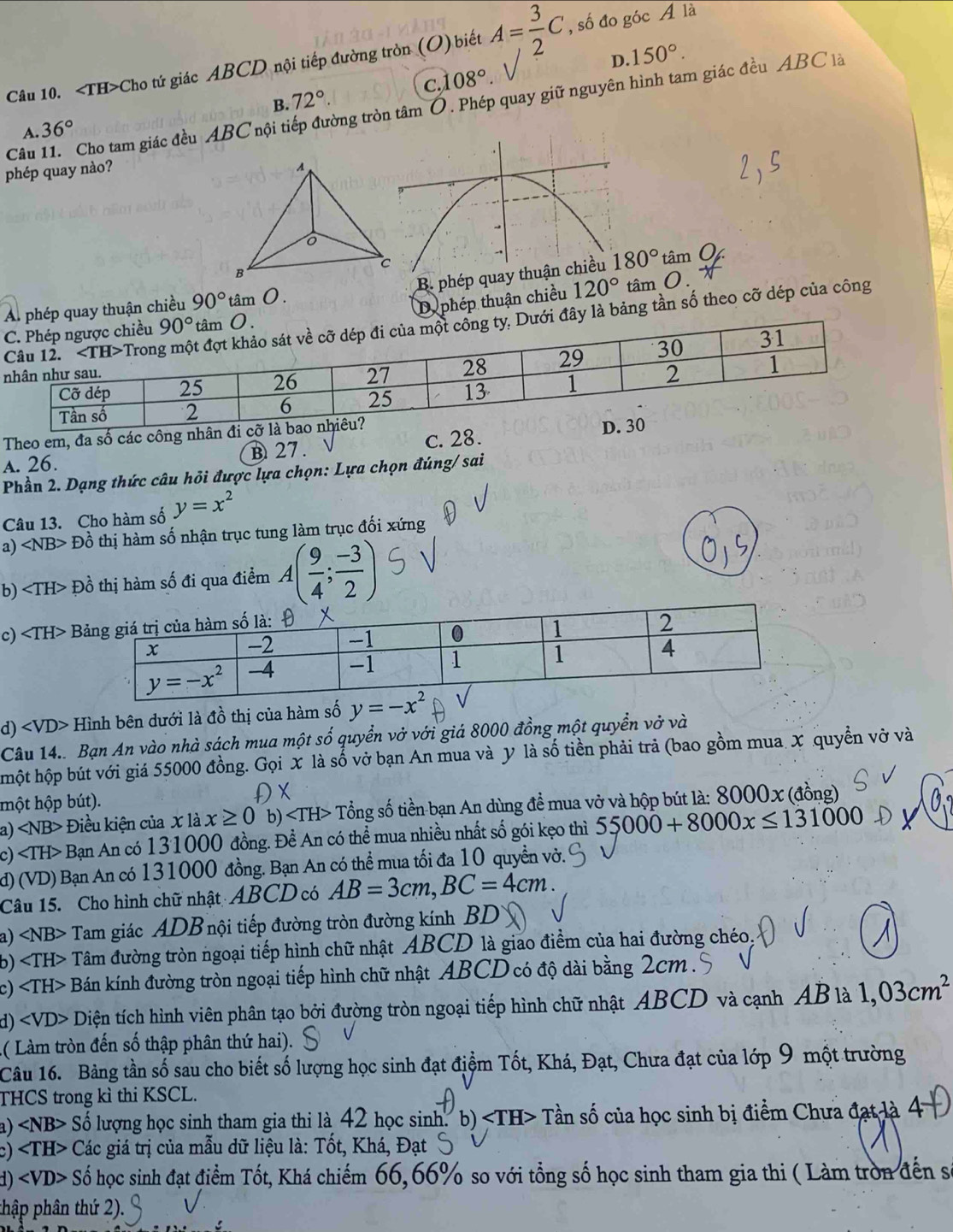 Cho tứ giác ABCD nội tiếp đường tròn (O) biết A= 3/2 C , số đo góc Á là
c,1 08° D. 150°.
Câu 11. Cho tam giác đều ABC nội tiếp đường tròn tâm Ó. Phép quay giữ nguyên hình tam giác đều ABC là
A. 36° B. 72°.
phép quay nào?
B. phép quay t
phép quay thuận chiều 90° tâm O. tâm O
Dephép thuận chiều 120° tâm O.
đây là bảng tần số theo cỡ dép của công
Theo em, đa số các công nh
A. 26. B 27. c. 28.
Phần 2. Dạng thức câu hỏi được lựa chọn: Lựa chọn đúng/ sai
Câu 13. Cho hàm số y=x^2
a) ∠ NB> Đồ thị hàm số nhận trục tung làm trục đối xứng
b) Đồ thị hàm số đi qua điểm A( 9/4 ; (-3)/2 )
c)
d) Hình bên dưới là đồ thị của hàm số y=-x^2
Câu 14.. Bạn An vào nhà sách mua một số quyển vở với giá 8000 đồng một quyển vở và
hột hộp bút với giá 55000 đồng. Gọi X là số vở bạn An mua và y là số tiền phải trả (bao gồm mua X quyền vở và
một hộp bút).
Đ x
a) Điều kiện của x là x≥ 0 b) Tổng số tiền bạn An dùng đề mua vở và hộp bút là: 8000x (đồng)
c) Bạn An có 131000 đồng. Đề An có thể mua nhiều nhất số gói kẹo thì 55000+8000x≤ 131000
d) (VD) Bạn An có 131000 đồng. Bạn An có thể mua tối đa 10 quyền vờ.
Câu 15. Cho hình chữ nhật ABCD có AB=3cm,BC=4cm.
a) Tam giác ADB nội tiếp đường tròn đường kính BD
b) Tâm đường tròn ngoại tiếp hình chữ nhật ABCD là giao điểm của hai đường chéo
c) Bán kính đường tròn ngoại tiếp hình chữ nhật ABCD có độ dài bằng 2cm .
d) Diện tích hình viên phân tạo bởi đường tròn ngoại tiếp hình chữ nhật ABCD và cạnh AB là 1,03cm^2
( Làm tròn đến số thập phân thứ hai).
Câu 16. Bảng tần số sau cho biết số lượng học sinh đạt điệm Tốt, Khá, Đạt, Chưa đạt của lớp 9 một trường
THCS trong kì thi KSCL.
a) ∠ NB> Số lượng học sinh tham gia thi là 42 học sinh. b) + Tần số của học sinh bị điểm Chưa đạt là 4
c) H> Các giá trị của mẫu dữ liệu là: Tốt, Khá, Đạt
1) ∠ VD> Số học sinh đạt điểm Tốt, Khá chiếm 66,66% so với tổng số học sinh tham gia thi ( Làm tròn đến số
thập phân thứ 2).