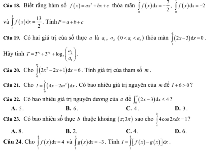 Biết rằng hàm số f(x)=ax^2+bx+c thỏa mãn ∈tlimits _0^(1f(x)dx=-frac 7)2,∈tlimits _0^(1f(x)dx=-2
và ∈tlimits _0^1f(x)dx=frac 13)2. Tính P=a+b+c
Câu 19. Có hai giá trị của số thực # là a_1,a_2(0 thỏa mãn ∈tlimits _1^(a(2x-3)dx=0.
Hãy tính T=3^a_1)+3^(a_2)+log _2(frac a_2a_1).
Câu 20. Cho ∈tlimits _0^(m(3x^2)-2x+1)dx=6. Tính giá trị của tham số m .
Câu 21. Cho I=∈tlimits _0^(1(4x-2m^2))dx. Có bao nhiêu giá trị nguyên của m đề I+6>0 ?
Câu 22. Có bao nhiêu giá trị nguyên dương của # đề ∈t _0^a(2x-3)dx≤ 4 ?
A. 5. B. 6 . C. 4 . D. 3 .
Câu 23. Có bao nhiêu số thực 6 thuộc khoảng (π ;3π ) sao cho ∈tlimits _x^b4cos 2xdx=1 ?
A. 8. B. 2. C. 4. D. 6.
Câu 24. Cho ∈tlimits _1^4f(x)dx=4 và ∈tlimits _1^4g(x)dx=-3. Tính I=∈tlimits _0^4[f(x)-g(x)]dx.