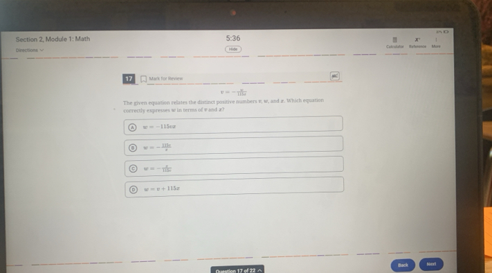 Section 2, Module 1: Math 5:36 
__
_
_
Directions √ Calculator Referencs Mère
9ide
_
_
_
_
_
17 Mark for Review
_
_
v=- v/115r 
The given equation relates the distinct positive numbers v, w, and z. Which equation
correctly expresses w in terms of v and x?
A w=-115ox
w=- 115e/x 
w=- x/112π  
D w=v+115x
Question 17 of 22 ^ Back Next